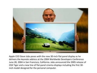 Apple CEO Steve Jobs poses with the new 30-inch flat panel display as he
delivers the keynote address at the 2004 Worldwide Developers Conference
June 28, 2004 in San Francisco, California. Jobs announced the 2005 release of
OSX Tiger and a new line of flat panel cinema displays including the first 30-
inch model designed for the personal computer.
 