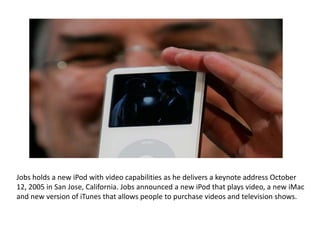 Jobs holds a new iPod with video capabilities as he delivers a keynote address October
12, 2005 in San Jose, California. Jobs announced a new iPod that plays video, a new iMac
and new version of iTunes that allows people to purchase videos and television shows.
 