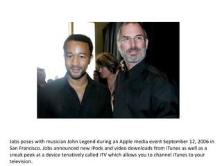 Jobs poses with musician John Legend during an Apple media event September 12, 2006 in
San Francisco. Jobs announced new iPods and video downloads from iTunes as well as a
sneak peek at a device tenatively called iTV which allows you to channel iTunes to your
television.
 