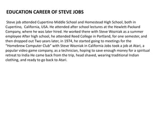EDUCATION CAREER OF STEVE JOBS
 Steve job attended Cupertino Middle School and Homestead High School, both in
Cupertino, California, USA. He attended after school lectures at the Hewlett-Packard
Company, where he was later hired. He worked there with Steve Wozniak as a summer
employee After high school, he attended Reed College in Portland, for one semester, and
then dropped out Two years later, in 1974, he started going to meetings for the
“Homebrew Computer Club” with Steve Wozniak in California Jobs took a job at Atari, a
popular video game company, as a technician, hoping to save enough money for a spiritual
retreat to India He came back from the trip, head shaved, wearing traditional Indian
clothing, and ready to go back to Atari.
 