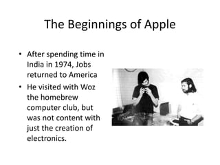 The Beginnings of Apple

• After spending time in
  India in 1974, Jobs
  returned to America
• He visited with Woz
  the homebrew
  computer club, but
  was not content with
  just the creation of
  electronics.
 