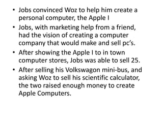 • Jobs convinced Woz to help him create a
  personal computer, the Apple I
• Jobs, with marketing help from a friend,
  had the vision of creating a computer
  company that would make and sell pc’s.
• After showing the Apple I to in town
  computer stores, Jobs was able to sell 25.
• After selling his Volkswagon mini-bus, and
  asking Woz to sell his scientific calculator,
  the two raised enough money to create
  Apple Computers.
 