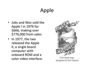 Apple

• Jobs and Woz sold the
  Apple I in 1976 for
  $666, making over
  $776,000 from sales
• In 1977, the two
  released the Apple
  II, a single board
  computer with
  onboard ROM and a
  color video interface.
 
