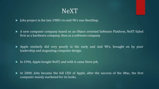 NeXT
 Jobs project in the late 1980’s to mid 90’s was NextStep.
 A new computer company based on an Object oriented Software Platform, NeXT failed
first as a hardware company, then as a software company
 Apple similarly did very poorly in the early and mid 90’s, brought on by poor
leadership and stagnating computer design.
 In 1996, Apple bought NeXT, and with it came Steve job.
 In 2000, Jobs became the full CEO of Apple, after the success of the iMac, the first
computer mainly marketed for its looks.
 