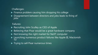 Challenges:
 Finance problem causing him dropping his college
 Disagreement between directors and jobs leads to firing of
jobs
Failures:
 Recruiting John Sculley as CEO of Apple
 Believing that Pixar would be a great hardware company
 Not knowing the right market for NeXT computer
 Launching numerous product failures like Apple III, Mactonish
TV
 Trying to sell Pixar numerous times
 