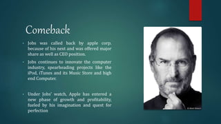 Comeback
• Jobs was called back by apple corp.
because of his next and was offered major
share as well as CEO position.
• Jobs continues to innovate the computer
industry, spearheading projects like the
iPod, iTunes and its Music Store and high
end Computer.
• Under Jobs’ watch, Apple has entered a
new phase of growth and profitability,
fueled by his imagination and quest for
perfection
 