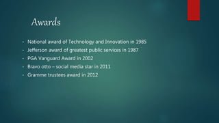 Awards
• National award of Technology and Innovation in 1985
• Jefferson award of greatest public services in 1987
• PGA Vanguard Award in 2002
• Bravo otto – social media star in 2011
• Gramme trustees award in 2012
 