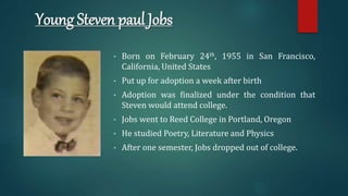 Young Steven paul Jobs
• Born on February 24th, 1955 in San Francisco,
California, United States
• Put up for adoption a week after birth
• Adoption was finalized under the condition that
Steven would attend college.
• Jobs went to Reed College in Portland, Oregon
• He studied Poetry, Literature and Physics
• After one semester, Jobs dropped out of college.
 