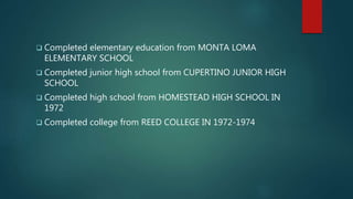  Completed elementary education from MONTA LOMA
ELEMENTARY SCHOOL
 Completed junior high school from CUPERTINO JUNIOR HIGH
SCHOOL
 Completed high school from HOMESTEAD HIGH SCHOOL IN
1972
 Completed college from REED COLLEGE IN 1972-1974
 