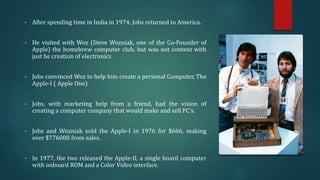 • After spending time in India in 1974, Jobs returned to America.
• He visited with Woz (Steve Wozniak, one of the Co-Founder of
Apple) the homebrew computer club, but was not content with
just he creation of electronics
• Jobs convinced Woz to help him create a personal Computer, The
Apple-I ( Apple One)
• Jobs, with marketing help from a friend, had the vision of
creating a computer company that would make and sell PC’s.
• Jobs and Wozniak sold the Apple-I in 1976 for $666, making
over $776000 from sales.
• In 1977, the two released the Apple-II, a single board computer
with onboard ROM and a Color Video interface.
 