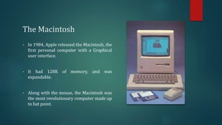 The Macintosh
• In 1984, Apple released the Macintosh, the
first personal computer with a Graphical
user interface.
• It had 128K of memory, and was
expandable.
• Along with the mouse, the Macintosh was
the most revolutionary computer made up
to hat point.
 
