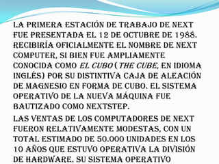 La primera estación de trabajo de NeXT
fue presentada el 12 de octubre de 1988.
Recibiría oficialmente el nombre de NeXT
Computer, si bien fue ampliamente
conocida como El Cubo (The Cube, en idioma
inglés) por su distintiva caja de aleación
de magnesio en forma de cubo. El sistema
operativo de la nueva máquina fue
bautizado como NeXTSTEP.
Las ventas de los computadores de NeXT
fueron relativamente modestas, con un
total estimado de 50.000 unidades en los
10 años que estuvo operativa la división
de hardware. Su sistema operativo
 
