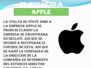 EL REGRESO A
            APPLE
La vuelta de Steve Jobs a
la empresa Apple se
produjo cuando la
empresa se encontraba
en declive, así que se
decidió a recuperar el
control de esta, así que
se ganó la confianza de
la dirección de la
compañía en detrimento
del entonces director
 