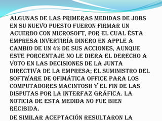 Algunas de las primeras medidas de Jobs
en su nuevo puesto fueron firmar un
acuerdo con Microsoft, por el cual ésta
empresa invertiría dinero en Apple a
cambio de un 4% de sus acciones, aunque
este porcentaje no le diera el derecho a
voto en las decisiones de la junta
directiva de la empresa; el suministro del
software de ofimática Office para los
computadores Macintosh y el fin de las
disputas por la interfaz gráfica. La
noticia de esta medida no fue bien
recibida.
De similar aceptación resultaron la
 
