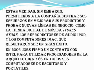 Estas medidas, sin embargo,
permitieron a la compañía centrar sus
esfuerzos en mejorar sus productos y
probar nuevas líneas de negocio, como
la tienda digital de música iTunes
Store, los reproductores de audio iPod
y los computadores iMac, que
resultaron ser un gran éxito.
En 2006 Jobs firmó un contrato con
Intel para utilizar procesadores de la
arquitectura x86 en todos sus
computadores de escritorio y
portátiles.
 