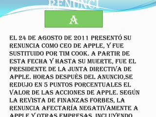 RENUNCI
             A
El 24 de agosto de 2011 presentó su
renuncia como CEO de Apple, y fue
sustituido por Tim Cook. A partir de
esta fecha y hasta su muerte, fue el
presidente de la Junta Directiva de
Apple. Horas después del anuncio,se
redujo en 5 puntos porcentuales el
valor de las acciones de Apple. Según
la revista de finanzas Forbes, la
renuncia afectaría negativamente a
 