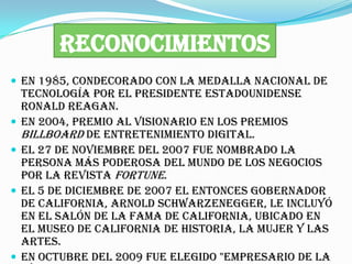RECONOCIMIENTOS
 En 1985, condecorado con la Medalla Nacional de
    Tecnología por el presidente estadounidense
    Ronald Reagan.
   En 2004, Premio al Visionario en los Premios
    Billboard de Entretenimiento Digital.
   El 27 de noviembre del 2007 fue nombrado la
    persona más poderosa del mundo de los negocios
    por la revista Fortune.
   El 5 de diciembre de 2007 el entonces gobernador
    de California, Arnold Schwarzenegger, le incluyó
    en el Salón de la Fama de California, ubicado en
    el Museo de California de Historia, la Mujer y las
    Artes.
   En octubre del 2009 fue elegido "Empresario de la
 