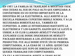 En 1961 la familia se trasladó a Mountain View,
una ciudad al sur de Palo Alto que empezaba a
convertirse en un centro importante de la
industria de la electrónica. Allí asistió a la
escuela primaria Cupertino Middle School y a la
secundaria Homestead H.S., también en
Cupertino. A Jobs le interesaban bastante la
electrónica y los gadgets, razón que le llevó a
unirse a un club llamado Hewlett-Packard
Explorer Club, donde ingenieros de Hewlett-
Packard mostraban a los jóvenes sus nuevos
productos. Fue allí donde Steve vio su primera
computadora, a la edad de 12 años. Quedó tan
impresionado que supo de inmediato que él
quería trabajar con computadores.
 