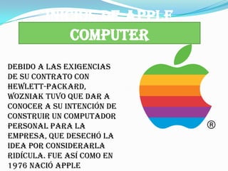 INICIOS DE APPLE
            COMPUTER
Debido a las exigencias
de su contrato con
Hewlett-Packard,
Wozniak tuvo que dar a
conocer a su intención de
construir un computador
personal para la
empresa, que desechó la
idea por considerarla
ridícula. Fue así como en
1976 nació Apple
 
