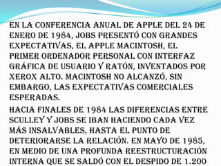 En la conferencia anual de Apple del 24 de
enero de 1984, Jobs presentó con grandes
expectativas, el Apple Macintosh, el
primer ordenador personal con interfaz
gráfica de usuario y ratón, inventados por
Xerox Alto. Macintosh no alcanzó, sin
embargo, las expectativas comerciales
esperadas.
Hacia finales de 1984 las diferencias entre
Sculley y Jobs se iban haciendo cada vez
más insalvables, hasta el punto de
deteriorarse la relación. En mayo de 1985,
en medio de una profunda reestructuración
interna que se saldó con el despido de 1.200
 