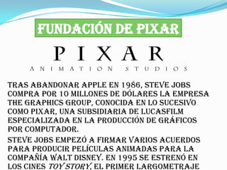 FUNDACIÓN DE PIXAR


Tras abandonar Apple en 1986, Steve Jobs
compra por 10 millones de dólares la empresa
The Graphics Group, conocida en lo sucesivo
como Pixar, una subsidiaria de Lucasfilm
especializada en la producción de gráficos
por computador.
Steve Jobs empezó a firmar varios acuerdos
para producir películas animadas para la
compañía Walt Disney. En 1995 se estrenó en
los cines Toy Story, el primer largometraje
 