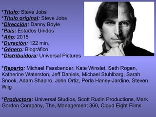 *Título: Steve Jobs
*Título original: Steve Jobs
*Dirección: Danny Boyle
*País: Estados Unidos
*Año: 2015
*Duración: 122 min.
*Género: Biográfico
*Distribuidora: Universal Pictures
*Reparto: Michael Fassbender, Kate Winslet, Seth Rogen,
Katherine Waterston, Jeff Daniels, Michael Stuhlbarg, Sarah
Snook, Adam Shapiro, John Ortiz, Perla Haney-Jardine, Steven
Wiig
*Productora: Universal Studios, Scott Rudin Productions, Mark
Gordon Company, The, Management 360, Cloud Eight Films
 