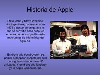 Historia de Apple
Steve Jobs y Steve Wozniac,
dos ingenieros, comenzaron en
1976 a gestar en un garage lo
que se convirtió años después
en unas de las compañías más
importantes de informática del
siglo XX.
En dicho año construyeron su
primer ordenador el Apple del cual
consiguieron vender unas 50
unidades. Y en dicho año fundaron
ya la Apple Computer, Inc.
 