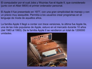 El computador por el cual Jobs y Wozniac fue el Apple II, que considerado
(junto con el Altair 8800) el primer ordenador personal.
El Apple II fue presentado en 1977, con una gran simplicidad de manejo y con
un precio muy asequible. Permitía a los usuarios crear programas en el
lenguaje de moda de aquellos años.
La familia Apple II llegó a contar con trece versiones, la última fue Apple IIe,
una de las más populares de Apple, estuvo en el mercado durante 10 años
(del 1983 al 1993). De la familia Apple II se vendieron un total de 1200000
unidades.
 