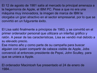 El 12 de agosto de 1981 salía al mercado la principal amenaza a
la hegemonía de Apple, el IBM PC. Pese a que no era una
máquina muy innovadora, la imagen de marca de IBM le
otorgaba un gran atractivo en el sector empresarial, por lo que se
convirtió en un fulgurante éxito.
El Lisa salió finalmente a principios de 1983, y se convirtió en el
primer ordenador personal que utilizara un interfaz gráfico y
ratón. A pesar de las características, Lisa se vendió mal debido a
su elevado precio.
Ese mismo año y como parte de su campaña para buscar
alguien con quien compartir de cabeza visible de Apple, Jobs
convenció al entonces presidente de Pepsi, John Sculley, para
que se uniera a Apple.
El ordenador Macintosh fue presentado el 24 de enero de
1984…
 
