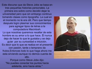 Este discurso que da Steve Jobs se basa en
tres pequeñas historias personales. La
primera era sobre como decidió dejar la
universidad pero que sin embargo continuo
tomando clases como tipografía. La cual en
el momento no le era útil. Pero que tiempo
después logro plasmar sus conocimientos
para agregar tipos de letras a la
computadora Macintosh.
Lo que nosotras queremos resaltar de este
hombre es su amor a lo que hace. Él nunca
dejo de hacer lo que le gustaba y se dejo
guiar por su curiosidad e intuición.
Es decir que lo que se realiza en el presente
con pasión, tarde o temprano da
frutos.Entonces todo lo que haga ahora me
esta sirviendo aunque no demos cuenta de
ello.
Porque como Steve Jobs dijo:
"No puedes conectar los puntos hacia
adelante, sino hacia atrás."
 