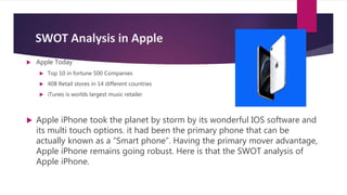 SWOT Analysis in Apple
 Apple Today
 Top 10 in fortune 500 Companies
 408 Retail stores in 14 different countries
 iTunes is worlds largest music retailer
 Apple iPhone took the planet by storm by its wonderful IOS software and
its multi touch options. it had been the primary phone that can be
actually known as a “Smart phone”. Having the primary mover advantage,
Apple iPhone remains going robust. Here is that the SWOT analysis of
Apple iPhone.
 