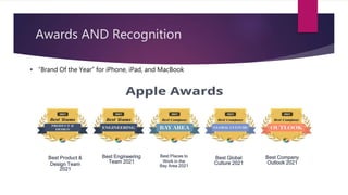 Awards AND Recognition
• “Brand Of the Year” for iPhone, iPad, and MacBook
Best Product &
Design Team
2021
Best Engineering
Team 2021
Best Places to
Work in the
Bay Area 2021
Best Global
Culture 2021
Best Company
Outlook 2021
 