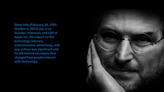 Steve Jobs (February 24, 1955-
October 5, 2011) was a co-
founder, chairman, and CEO of
Apple Inc. His impact on the
technology industry,
entertainment, advertising, and
pop culture was significant and
he left behind an empire that
changed how people interact
with technology.
 