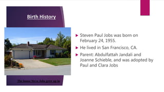 Birth History
 Steven Paul Jobs was born on
February 24, 1955.
 He lived in San Francisco, CA.
 Parent: Abdulfattah Jandali and
Joanne Schieble, and was adopted by
Paul and Clara Jobs
The house Steve Jobs grew up in
 