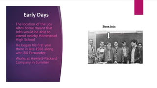 Early Days
• The location of the Los
Altos home meant that
Jobs would be able to
attend nearby Homestead
High School
• He began his first year
there in late 1968 along
with Bill Fernandez.
• Works at Hewlett-Packard
Company in Summer
Steve Jobs
 