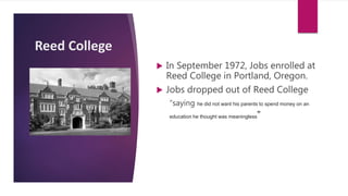 Reed College
 In September 1972, Jobs enrolled at
Reed College in Portland, Oregon.
 Jobs dropped out of Reed College
“saying he did not want his parents to spend money on an
education he thought was meaningless”
 