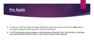 Pre Apple
 In February 1974 Los Altos and began looking for a job and he was soon hired by Atari, Inc. in
Los Gatos, California, which gave him a job as a technician.
 In 1975 Jobs joined a group known as the Homebrew Computer Club. One member, a technical
whiz named Steve Wozniak (1950–), was trying to build a small computer
 