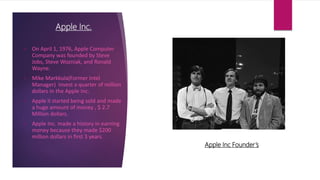 Apple Inc.
• On April 1, 1976, Apple Computer
Company was founded by Steve
Jobs, Steve Wozniak, and Ronald
Wayne.
• Mike Markkula(Former Intel
Manager) invest a quarter of million
dollars in the Apple Inc.
• Apple II started being sold and made
a huge amount of money , $ 2.7
Million dollars.
• Apple Inc. made a history in earning
money because they made $200
million dollars in first 3 years.
Apple Inc Founder’s
 