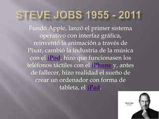 Fundó Apple, lanzó el primer sistema
      operativo con interfaz gráfica,
   reinventó la animación a través de
Pixar, cambió la industria de la música
 con el iPod, hizo que funcionasen los
teléfonos táctiles con el iPhone y, antes
  de fallecer, hizo realidad el sueño de
    crear un ordenador con forma de
             tableta, el iPad.
 
