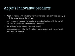 Apple’s Innovative products
 Apple remained a full-line computer manufacturer from that time, supplying
both the hardware and the software
 Early successes included the Mac2 and PowerBooks along with the world’s
first desktop publishing programme – PageMaker
 Not all Apple’s new products were successful
 Innovative products like the iBook had trouble competing in the personal
computer market place.
 