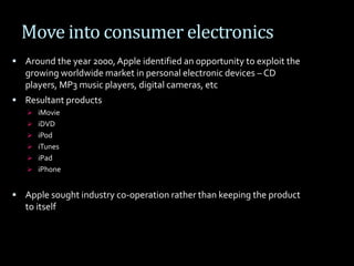 Move into consumer electronics
 Around the year 2000,Apple identified an opportunity to exploit the
growing worldwide market in personal electronic devices – CD
players, MP3 music players, digital cameras, etc
 Resultant products
 iMovie
 iDVD
 iPod
 iTunes
 iPad
 iPhone
 Apple sought industry co-operation rather than keeping the product
to itself
 