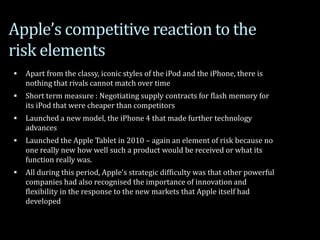 Apple’s competitive reaction to the
risk elements
 Apart from the classy, iconic styles of the iPod and the iPhone, there is
nothing that rivals cannot match over time
 Short term measure : Negotiating supply contracts for flash memory for
its iPod that were cheaper than competitors
 Launched a new model, the iPhone 4 that made further technology
advances
 Launched the Apple Tablet in 2010 – again an element of risk because no
one really new how well such a product would be received or what its
function really was.
 All during this period, Apple’s strategic difficulty was that other powerful
companies had also recognised the importance of innovation and
flexibility in the response to the new markets that Apple itself had
developed
 