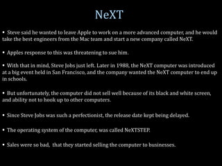 NeXT
 Steve said he wanted to leave Apple to work on a more advanced computer, and he would
take the best engineers from the Mac team and start a new company called NeXT.
 Apples response to this was threatening to sue him.
 With that in mind, Steve Jobs just left. Later in 1988, the NeXT computer was introduced
at a big event held in San Francisco, and the company wanted the NeXT computer to end up
in schools.
 But unfortunately, the computer did not sell well because of its black and white screen,
and ability not to hook up to other computers.
 Since Steve Jobs was such a perfectionist, the release date kept being delayed.
 The operating system of the computer, was called NeXTSTEP.
 Sales were so bad, that they started selling the computer to businesses.
 