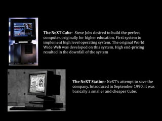 The workstations that could have changed the world
The NeXT Cube- Steve Jobs desired to build the perfect
computer, originally for higher education. First system to
implement high level operating system. The original World
Wide Web was developed on this system. High end-pricing
resulted in the downfall of the system
The NeXT Station- NeXT's attempt to save the
company. Introduced in September 1990, it was
basically a smaller and cheaper Cube.
 