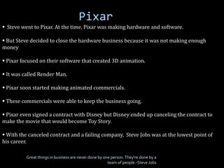 Pixar
 Steve went to Pixar. At the time, Pixar was making hardware and software.
 But Steve decided to close the hardware business because it was not making enough
money
 Pixar focused on their software that created 3D animation.
 It was called Render Man.
 Pixar soon started making animated commercials.
 These commercials were able to keep the business going.
 Pixar even signed a contract with Disney but Disney ended up canceling the contract to
make the movie that would become Toy Story.
 With the canceled contract and a failing company, Steve Jobs was at the lowest point of
his career.
Great things in business are never done by one person.They're done by a
team of people.-Steve Jobs
 