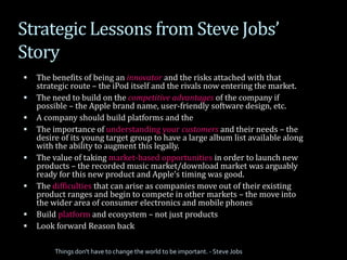 Strategic Lessons from Steve Jobs’
Story
 The benefits of being an innovator and the risks attached with that
strategic route – the iPod itself and the rivals now entering the market.
 The need to build on the competitive advantages of the company if
possible – the Apple brand name, user-friendly software design, etc.
 A company should build platforms and the
 The importance of understanding your customers and their needs – the
desire of its young target group to have a large album list available along
with the ability to augment this legally.
 The value of taking market-based opportunities in order to launch new
products – the recorded music market/download market was arguably
ready for this new product and Apple’s timing was good.
 The difficulties that can arise as companies move out of their existing
product ranges and begin to compete in other markets – the move into
the wider area of consumer electronics and mobile phones
 Build platform and ecosystem – not just products
 Look forward Reason back
Things don't have to change the world to be important. - Steve Jobs
 