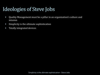 Ideologies of Steve Jobs
 Quality Management must be a pillar in an organization’s culture and
mission
 Simplicity is the ultimate sophistication
 Totally integrated devices
Simplicity is the ultimate sophistication - Steve Jobs
 