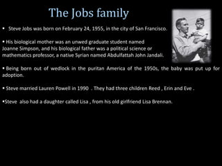 The Jobs family
 Steve Jobs was born on February 24, 1955, in the city of San Francisco.
 His biological mother was an unwed graduate student named
Joanne Simpson, and his biological father was a political science or
mathematics professor, a native Syrian named Abdulfattah John Jandali.
 Being born out of wedlock in the puritan America of the 1950s, the baby was put up for
adoption.
 Steve married Lauren Powell in 1990 . They had three children Reed , Erin and Eve .
Steve also had a daughter called Lisa , from his old girlfriend Lisa Brennan.
 