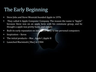  Steve Jobs and Steve Wozniak founded Apple in 1976
 They called it Apple Computer Company. The reason the name is "Apple"
because Steve was on an apple farm with his commune group, and he
thought a apple was pretty basic, and simple
 Built its early reputation on innovative ,easy to use personal computers
 Inspiration – Xerox
 The initial products – Mac , Apple I ,Apple II
 Launched Macintosh ( Mac) in 1984
The Early Beginning
 