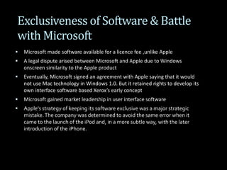 Exclusiveness of Software & Battle
with Microsoft
 Microsoft made software available for a licence fee ,unlike Apple
 A legal dispute arised between Microsoft and Apple due to Windows
onscreen similarity to the Apple product
 Eventually, Microsoft signed an agreement with Apple saying that it would
not use Mac technology in Windows 1.0. But it retained rights to develop its
own interface software based Xerox’s early concept
 Microsoft gained market leadership in user interface software
 Apple’s strategy of keeping its software exclusive was a major strategic
mistake.The company was determined to avoid the same error when it
came to the launch of the iPod and, in a more subtle way, with the later
introduction of the iPhone.
 